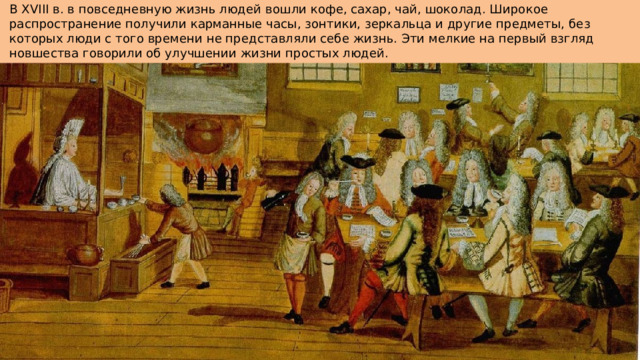 В XVIII в. в повседневную жизнь людей вошли кофе, сахар, чай, шоколад. Широкое распространение получили карманные часы, зонтики, зеркальца и другие предметы, без которых люди с того времени не представляли себе жизнь. Эти мелкие на первый взгляд новшества говорили об улучшении жизни простых людей.   