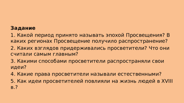 Задание  1. Какой период принято называть эпохой Просвещения? В каких регионах Просвещение получило распространение?  2. Каких взглядов придерживались просветители? Что они считали самым главным?  3. Какими способами просветители распространяли свои идеи? 4. Какие права просветители называли естественными?  5. Как идеи просветителей повлияли на жизнь людей в XVIII в.?  