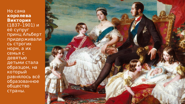 Но сама королева Виктория (1837–1901) и её супруг принц Альберт придерживались строгих норм, а их семья с девятью детьми стала образцом, на который равнялось всё образованное общество страны. 