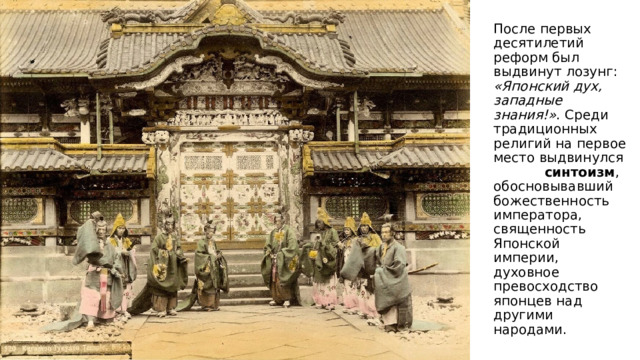 После первых десятилетий реформ был выдвинут лозунг: «Японский дух, западные знания!» . Среди традиционных религий на первое место выдвинулся  синтоизм , обосновывавший божественность императора, священность Японской империи, духовное превосходство японцев над другими народами. 