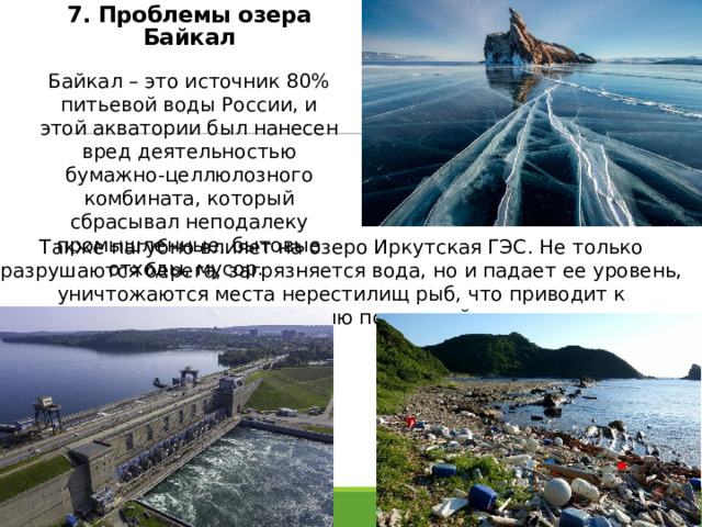 7. Проблемы озера Байкал Байкал – это источник 80% питьевой воды России, и этой акватории был нанесен вред деятельностью бумажно-целлюлозного комбината, который сбрасывал неподалеку промышленные, бытовые отходы, мусор. Также пагубно влияет на озеро Иркутская ГЭС. Не только разрушаются берега, загрязняется вода, но и падает ее уровень, уничтожаются места нерестилищ рыб, что приводит к исчезновению популяций. 