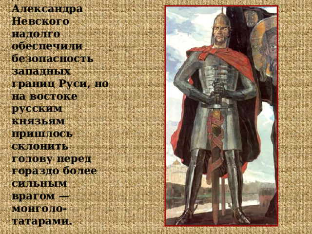 Успешные военные действия Александра Невского надолго обеспечили безопасность западных границ Руси, но на востоке русским князьям пришлось склонить голову перед гораздо более сильным врагом — монголо-татарами. 