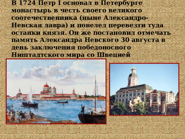 В 1724 Петр I основал в Петербурге монастырь в честь своего великого соотечественника (ныне Александро-Невская лавра) и повелел перевезти туда останки князя. Он же постановил отмечать память Александра Невского 30 августа в день заключения победоносного Ништадтского мира со Швецией  