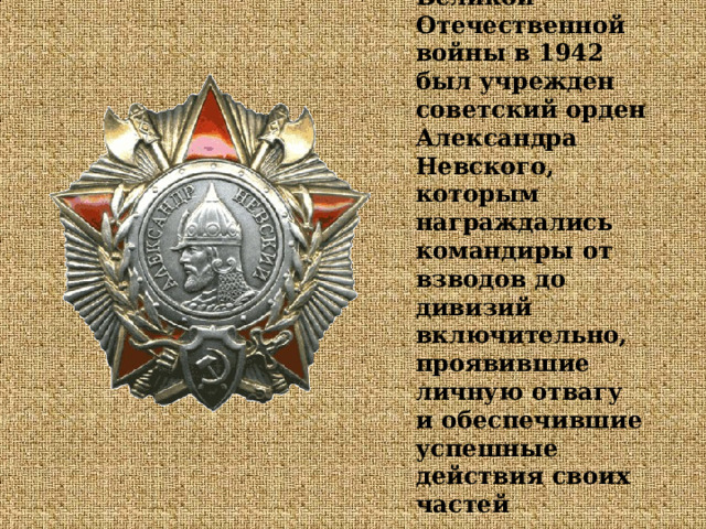Во время Великой Отечественной войны в 1942 был учрежден советский орден Александра Невского, которым награждались командиры от взводов до дивизий включительно, проявившие личную отвагу и обеспечившие успешные действия своих частей  