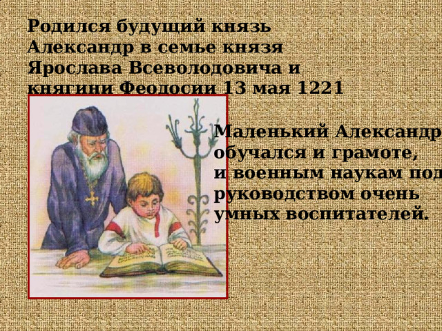 Родился будущий князь Александр в семье князя Ярослава Всеволодовича и княгини Феодосии 13 мая 1221 года. Маленький Александр обучался и грамоте, и военным наукам под руководством очень умных воспитателей. 