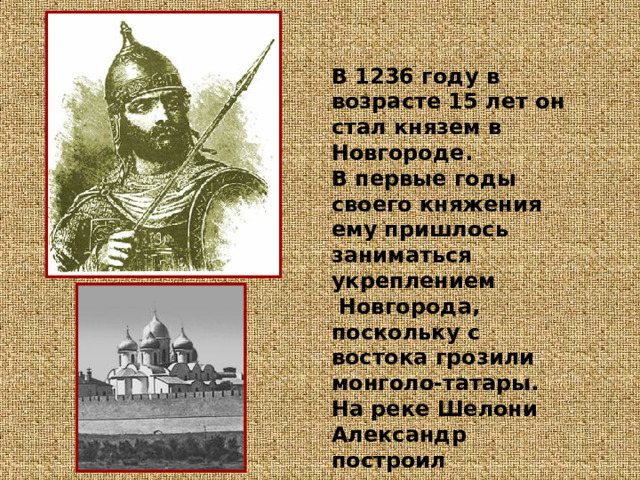 В 1236 году в возрасте 15 лет он стал князем в Новгороде.  В первые годы своего княжения ему пришлось заниматься укреплением  Новгорода, поскольку с востока грозили монголо-татары. На реке Шелони Александр построил  несколько крепостей . 