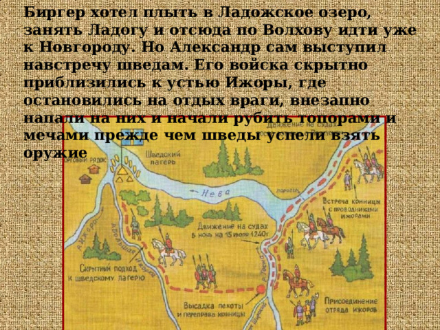 Биргер хотел плыть в Ладожское озеро, занять Ладогу и отсюда по Волхову идти уже к Новгороду. Но Александр сам выступил навстречу шведам. Его войска скрытно приблизились к устью Ижоры, где остановились на отдых враги, внезапно напали на них и начали рубить топорами и мечами прежде чем шведы успели взять оружие 