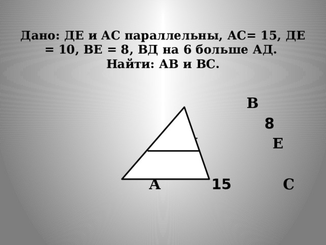  Дано: ДЕ и АС параллельны, АС= 15, ДЕ = 10, ВЕ = 8, ВД на 6 больше АД. Найти: АВ и ВС.    В  8  Д  Е  А  15  С 