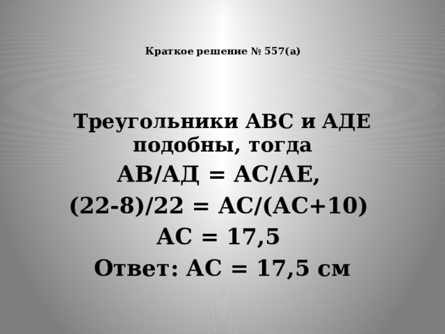   Краткое решение № 557(а)    Треугольники АВС и АДЕ подобны, тогда АВ/АД = АС/АЕ, (22-8)/22 = АС/(АС+10) АС = 17,5 Ответ: АС = 17,5 см  