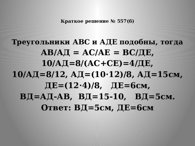   Краткое решение № 557(б)   Треугольники АВС и АДЕ подобны, тогда АВ/АД = АС/АЕ = ВС/ДЕ, 10/АД=8/(АС+СЕ)=4/ДЕ, 10/АД=8/12, АД=(10⋅12)/8, АД=15см, ДЕ=(12⋅4)/8, ДЕ=6см, ВД=АД-АВ, ВД=15-10, ВД=5см. Ответ: ВД=5см, ДЕ=6см 