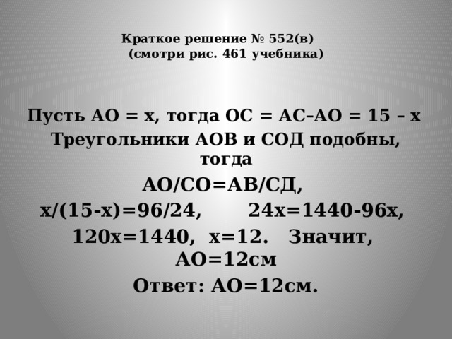  Краткое решение № 552(в)  (смотри рис. 461 учебника)    Пусть АО = х, тогда ОС = АС–АО = 15 – х Треугольники АОВ и СОД подобны, тогда АО/СО=АВ/СД, х/(15-х)=96/24, 24х=1440-96х, 120х=1440, х=12. Значит, АО=12см Ответ: АО=12см. 