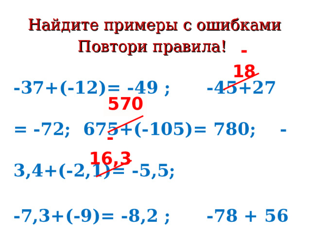 Найдите примеры с ошибками  Повтори правила!   -18 -37+(-12)= -49 ; -45+27 =  -72; 675+(-105)= 780; -3,4+(-2,1)= -5,5; -7,3+(-9)= -8,2 ; -78 + 56 = -22 Кто знает правило-тот решает без ошибок! 570 -16,3 