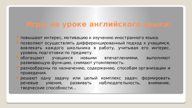 Игры на уроке английского языка: повышают интерес, мотивацию к изучению иностранного языка. позволяют осуществлять дифференцированный подход к учащимся, вовлекать каждого школьника в работу, учитывая его интерес, уровень подготовки по предмету. обогащают учащихся новыми впечатлениями, выполняют развивающую функцию, снимают утомляемость. разнообразны по назначению, содержанию, способам организации и проведения. решают одну задачу или целый комплекс задач: формировать речевые умения, развивать наблюдательность, внимание, творческие способности... 