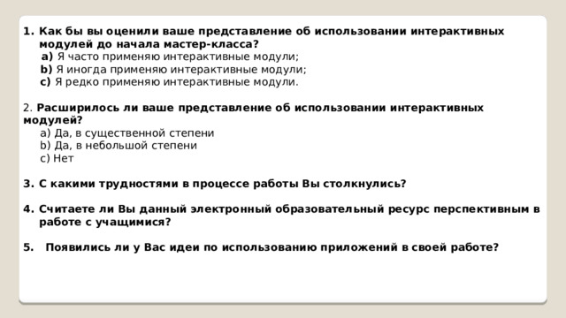 Как бы вы оценили ваше представление об использовании интерактивных модулей до начала мастер-клаccа?  a) Я часто применяю интерактивные модули;  b) Я иногда применяю интерактивные модули;  c) Я редко применяю интерактивные модули. 2. Расширилось ли ваше представление об использовании интерактивных модулей?  a) Да, в существенной степени  b) Да, в небольшой степени  c) Нет С какими трудностями в процессе работы Вы столкнулись?  Считаете ли Вы данный электронный образовательный ресурс перспективным в работе с учащимися?  5. Появились ли у Вас идеи по использованию приложений в своей работе? 