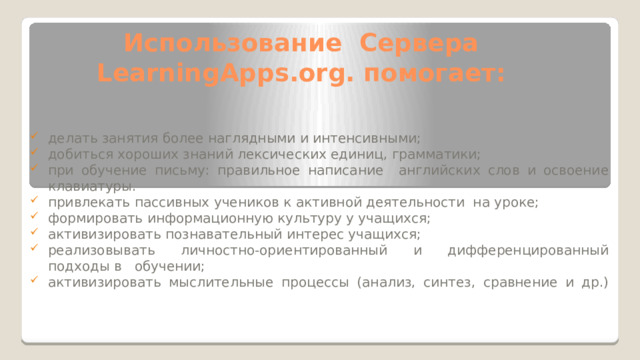 Использование Сервера LearningApps.org. помогает:   делать занятия более наглядными и интенсивными; добиться хороших знаний лексических единиц, грамматики; при обучение письму: правильное написание английских слов и освоение клавиатуры. привлекать пассивных учеников к активной деятельности на уроке; формировать информационную культуру у учащихся; активизировать познавательный интерес учащихся; реализовывать личностно-ориентированный и дифференцированный подходы в обучении; активизировать мыслительные процессы (анализ, синтез, сравнение и др.)   