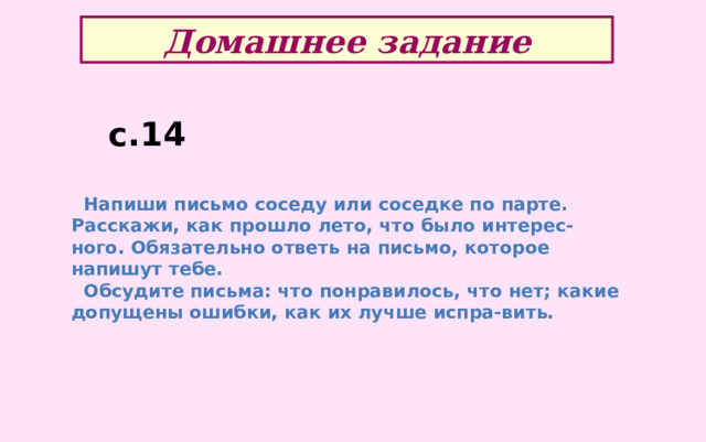 Домашнее задание с.14  Напиши письмо соседу или соседке по парте. Расскажи, как прошло лето, что было интерес-ного. Обязательно ответь на письмо, которое напишут тебе.  Обсудите письма: что понравилось, что нет; какие допущены ошибки, как их лучше испра-вить. 