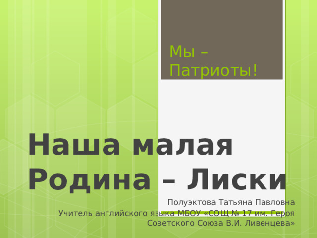 Мы – Патриоты! Наша малая Родина – Лиски Полуэктова Татьяна Павловна Учитель английского языка МБОУ «СОЩ № 17 им. Героя Советского Союза В.И. Ливенцева» 