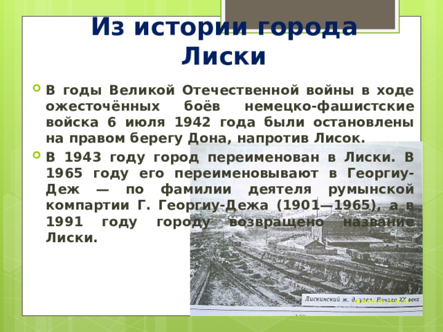 Из истории города Лиски В годы Великой Отечественной войны в ходе ожесточённых боёв немецко-фашистские войска 6 июля 1942 года были остановлены на правом берегу Дона, напротив Лисок. В 1943 году город переименован в Лиски. В 1965 году его переименовывают в Георгиу-Деж — по фамилии деятеля румынской компартии Г. Георгиу-Дежа (1901—1965), а в 1991 году городу возвращено название Лиски. 