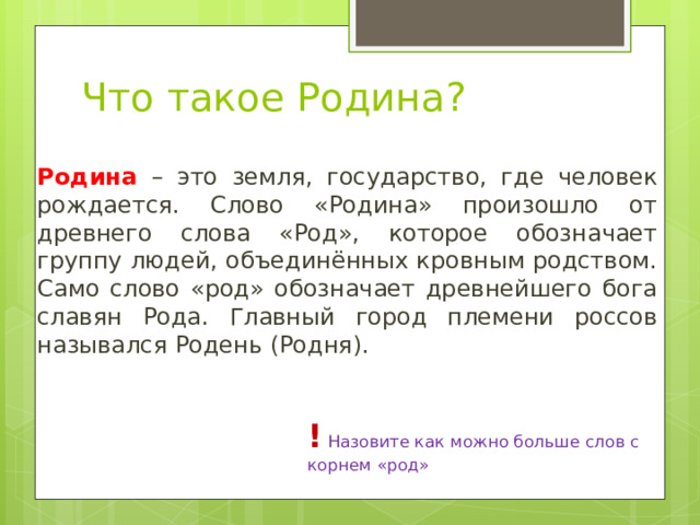 Что такое Родина? Родина – это земля, государство, где человек рождается. Слово «Родина» произошло от древнего слова «Род», которое обозначает группу людей, объединённых кровным родством. Само слово «род» обозначает древнейшего бога славян Рода. Главный город племени россов назывался Родень (Родня). !  Назовите как можно больше слов с корнем «род» 