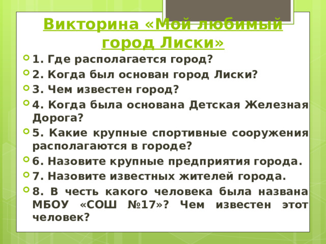 Викторина «Мой любимый город Лиски» 1. Где располагается город? 2. Когда был основан город Лиски? 3. Чем известен город? 4. Когда была основана Детская Железная Дорога? 5. Какие крупные спортивные сооружения располагаются в городе? 6. Назовите крупные предприятия города. 7. Назовите известных жителей города. 8. В честь какого человека была названа МБОУ «СОШ №17»? Чем известен этот человек? 