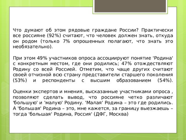 Что думают об этом рядовые граждане России? Практически все россияне (92%) считают, что человек должен знать, откуда он родом (только 7% опрошенных полагают, что знать это необязательно). При этом 49% участников опроса ассоциируют понятие 'Родина' с конкретным местом, где они родились; 47% отождествляют Родину со всей Россией. Отметим, что чаще других считают своей отчизной всю страну представители старшего поколения (53%) и респонденты с высшим образованием (54%).   Оценки экспертов и мнения, высказанные участниками опроса , позволяют сделать вывод, что россияне четко различают 'большую' и 'малую' Родину. 'Малая' Родина – это где родились. А 'большая' Родина – это, мне кажется, за границу выезжаешь – тогда 'большая' Родина, Россия' (ДФГ, Москва) 