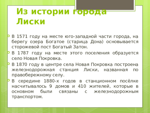 Из истории города Лиски В 1571 году на месте юго-западной части города, на берегу озера Богатое (старица Дона) основывается сторожевой пост Богатый Затон. В 1787 году на месте этого поселения образуется село Новая Покровка. В 1870 году в центре села Новая Покровка построена железнодорожная станция Лиски, названная по правобережному селу. В середине 1880-х годов в станционном посёлке насчитывалось 9 домов и 410 жителей, которые в основном были связаны с железнодорожным транспортом. 