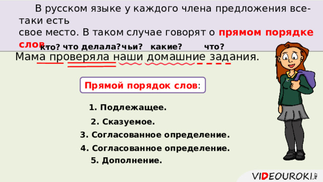  В русском языке у каждого члена предложения все-таки есть свое место. В таком случае говорят о прямом порядке слов . что делала? какие? что? чьи? кто? Мама проверяла наши домашние задания. Прямой порядок слов : 1. Подлежащее. 2. Сказуемое. 3. Согласованное определение. 4. Согласованное определение. 5. Дополнение. 