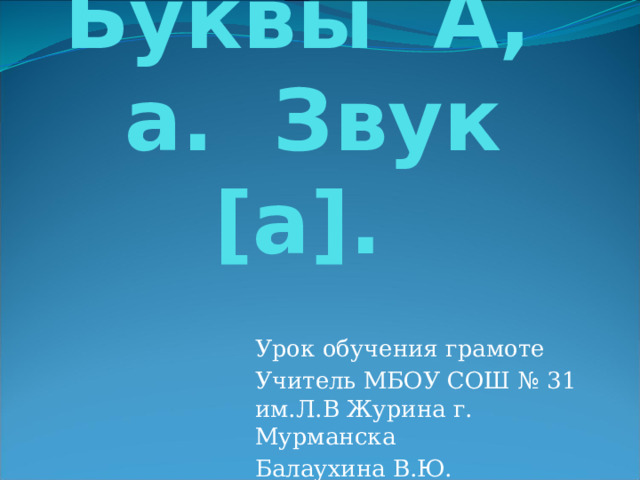   Буквы А, а. Звук [а]. Урок обучения грамоте Учитель МБОУ СОШ № 31 им.Л.В Журина г. Мурманска Балаухина В.Ю. 