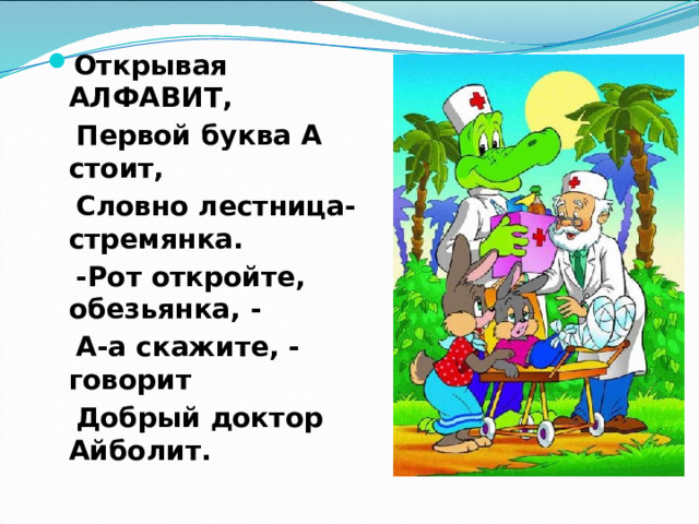Открывая АЛФАВИТ,  Первой буква А стоит,  Словно лестница-стремянка.  -Рот откройте, обезьянка, -  А-а скажите, - говорит  Добрый доктор Айболит.  