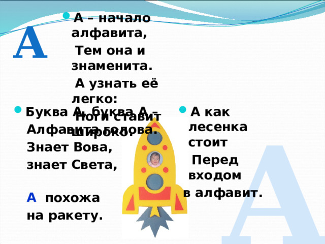 А – начало алфавита,  Тем она и знаменита.  А узнать её легко:  Ноги ставит широко. А Буква А, буква А – А как лесенка стоит  Алфавита голова.  Перед входом  Знает Вова,  в алфавит.  знает Света,  А похожа  на ракету. А 