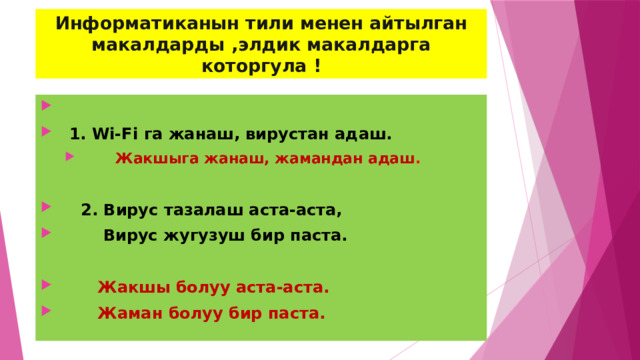 Информатиканын тили менен айтылган макалдарды ,элдик макалдарга которгула !   1. Wi-Fi га жанаш, вирустан адаш.   Жакшыга жанаш, жамандан адаш .   Жакшыга жанаш, жамандан адаш .   2. Вирус тазалаш аста-аста,  Вирус жугузуш бир паста.   Жакшы болуу аста-аста.  Жаман болуу бир паста. 