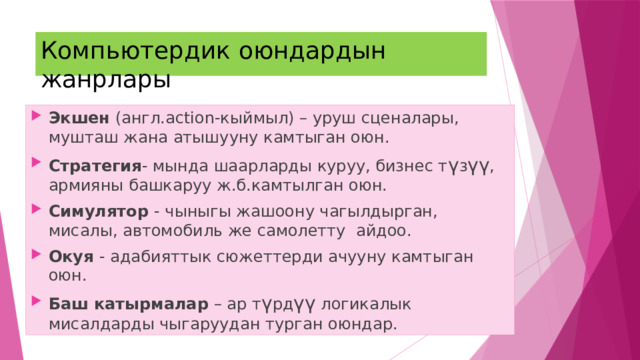 Компьютердик оюндардын жанрлары Экшен (англ.action-кыймыл) – уруш сценалары, мушташ жана атышууну камтыган оюн. Стратегия - мында шаарларды куруу, бизнес т ү з үү , армияны башкаруу ж.б.камтылган оюн. Симулятор - чыныгы жашоону чагылдырган, мисалы, автомобиль же самолетту айдоо. Окуя - адабияттык сюжеттерди ачууну камтыган оюн. Баш катырмалар – ар т ү рд үү логикалык мисалдарды чыгаруудан турган оюндар. 
