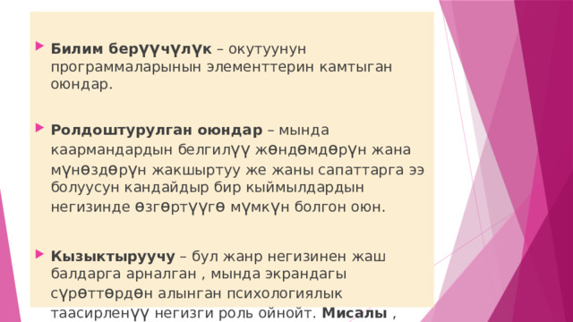  Билим бер үү ч ү л ү к – окутуунун программаларынын элементтерин камтыган оюндар. Ролдоштурулган оюндар – мында каармандардын белгил үү ж ө нд ө мд ө р ү н жана м ү н ө зд ө р ү н жакшыртуу же жаны сапаттарга ээ болуусун кандайдыр бир кыймылдардын негизинде ө зг ө рт үү г ө м ү мк ү н болгон оюн. Кызыктыруучу – бул жанр негизинен жаш балдарга арналган , мында экрандагы с ү р ө тт ө рд ө н алынган психологиялык таасирлен үү негизги роль ойнойт. Мисалы , шариктердин жарылышы. 