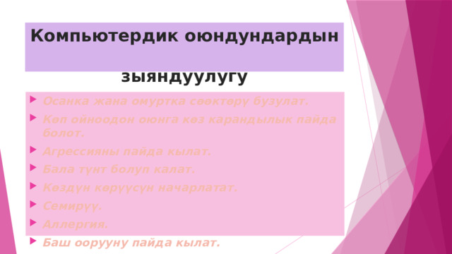 Компьютердик оюндундардын  зыяндуулугу Осанка жана омуртка сөөктөрү бузулат. Көп ойноодон оюнга көз карандылык пайда болот. Агрессияны пайда кылат. Бала түнт болуп калат. Көздүн көрүүсүн начарлатат. Семирүү. Аллергия. Баш оорууну пайда кылат. 