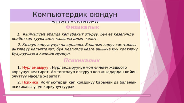 Компьютердик оюндун зыяндуулугу   Физикалык   1. Кыймылсыз абалда көп убакыт отуруу. Бул өз кезегинде келбеттин туура эмес калыпка алып келет.  2. Көздун көрүүсүнүн начарлашы. Баланын көрүү системасы активдуу калыптанат, бул мезгилде көзгө ашыкча күч келтирүү бузулууларга келиши мумкун.  Психикалык  1. Нурландыруу . Нурландыруунун чон өлчөмү жашоого коркунуч келтирет. Ал топтолуп олтуруп көп жылдардан кийин олуттуу маселе жаратат.  2. Психика . Компьютерди көп колдонуу барынан да баланын психикасы үчүн коркунучтуурак. 