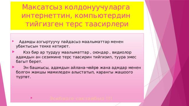 Максатсыз колдонуучуларга интернеттин, компьютердин тийгизген терс таасирлери   Адамды азгыртуучу пайдасыз маалыматтар менен убактысын текке кетирет.  Кээ бир ар турдуу маалыматтар , оюндар , видиолор адамдын ан сезимине терс таасирин тийгизип, туура эмес багыт берет.  Эн башкысы, адамдын айлана-чөйрө жана адмдар менен болгон жакшы мамиледен алыстатып, карангы жашоого түртөт.   Эсибизге сактайбыз !!!  