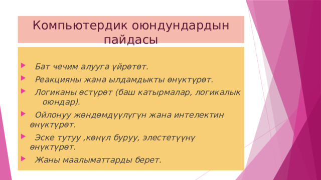 Компьютердик оюндундардын пайдасы   Бат чечим алууга үйрөтөт.  Реакцияны жана ылдамдыкты өнүктүрөт.  Логиканы өстүрөт (баш катырмалар, логикалык оюндар).  Ойлонуу жөндөмдүүлүгүн жана интелектин өнүктүрөт.  Эске тутуу ,көнүл буруу, элестетүүнү өнүктүрөт.  Жаны маалыматтарды берет. 