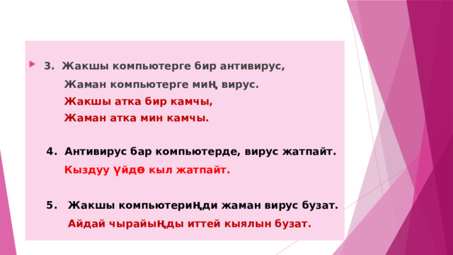  3. Жакшы компьютерге бир антивирус,  Жаман компьютерге ми ң вирус.  Жакшы атка бир камчы,  Жаман атка мин камчы.   4. Антивирус бар компьютерде, вирус жатпайт.  Кыздуу ү йд ө кыл жатпайт.   5. Жакшы компьютери ң ди жаман вирус бузат.  Айдай чырайы ң ды иттей кыялын бузат. 