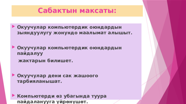 Сабактын максаты: Окуучулар компьютердик оюндардын зыяндуулугу жонундо маалымат алышыт.  Окуучулар компьютердик оюндардын пайдалуу  жактарын билишет.  Окуучулар дени сак жашоого тарбияланышат.  Компьютерди өз убагында туура пайдаланууга үйрөнүшөт. 