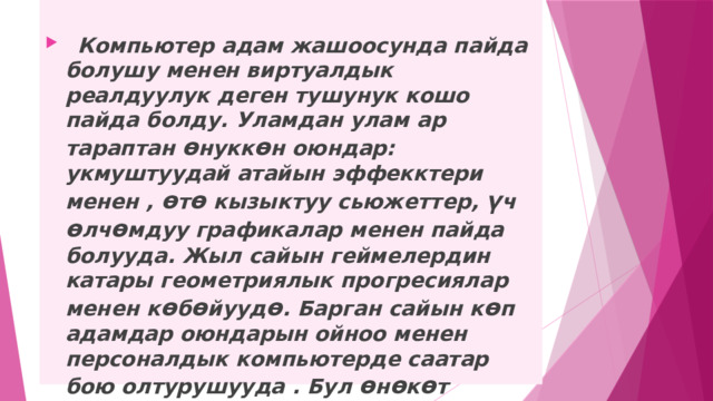    Компьютер адам жашоосунда пайда болушу менен виртуалдык реалдуулук деген тушунук кошо пайда болду. Уламдан улам ар тараптан ө нукк ө н оюндар: укмуштуудай атайын эффекктери менен , ө т ө кызыктуу сьюжеттер, ү ч ө лч ө мдуу графикалар менен пайда болууда. Жыл сайын геймелердин катары геометриялык прогресиялар менен к ө б ө йууд ө . Барган сайын к ө п адамдар оюндарын ойноо менен персоналдык компьютерде саатар бою олтурушууда . Бул ө н ө к ө т адамзаттын глобалдуу проблемаларынын бирине айланып , биздин ө л ө к ө да четте калган эмес. 