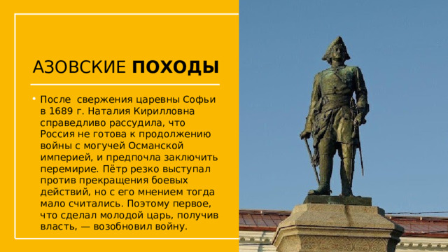 АЗОВСКИЕ ПОХОДЫ После  свержения царевны Софьи в 1689 г. Наталия Кирилловна справедливо рассудила, что Россия не готова к продолжению войны с могучей Османской империей, и предпочла заключить перемирие. Пётр резко выступал против прекращения боевых действий, но с его мнением тогда мало считались. Поэтому первое, что сделал молодой царь, получив власть, — возобновил войну. Упражнения с мушкетом  