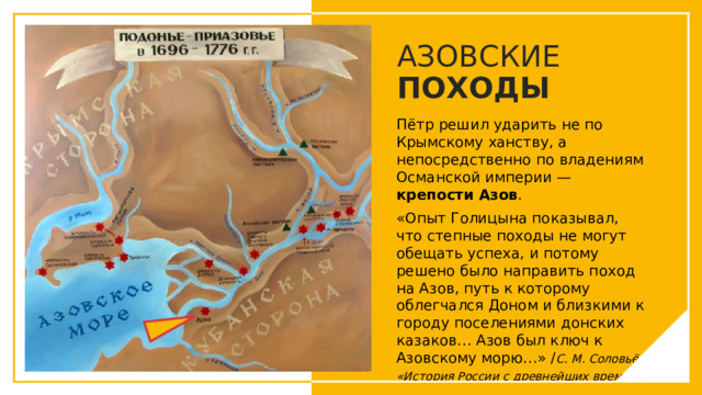 АЗОВСКИЕ ПОХОДЫ Пётр решил ударить не по Крымскому ханству, а непосредственно по владениям Османской империи — крепости Азов . «Опыт Голицына показывал, что степные походы не могут обещать успеха, и потому решено было направить поход на Азов, путь к которому облегчался Доном и близкими к городу поселениями донских казаков… Азов был ключ к Азовскому морю…» / С. М. Соловьёв «История России с древнейших времён» / Вы можете использовать этот тип слайдов для текста, изображений, фигур и таблиц, чтобы добавлять сведения другим способом. Продублируйте этот слайд, чтобы добавить дополнительные изображения важных мест назначения для вашей экскурсии.  