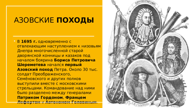 АЗОВСКИЕ ПОХОДЫ В  1695 г.  одновременно с отвлекающим наступлением к низовьям Днепра многочисленной старой дворянской конницы и казаков под началом боярина Бориса Петровича Шереметева начался  первый Азовский поход  Петра. Около 30 тыс. солдат Преображенского, Семёновского и других полков выступили вместе с московскими стрельцами. Командование над ними было разделено между генералами Патриком Гордоном , Францем Лефортом и Автономом Головиным . Упражнения с мушкетом  