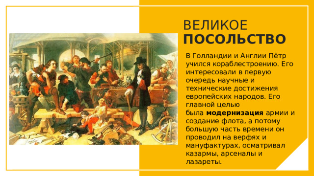 ВЕЛИКОЕ ПОСОЛЬСТВО В Голландии и Англии Пётр учился кораблестроению. Его интересовали в первую очередь научные и технические достижения европейских народов. Его главной целью была  модернизация  армии и создание флота, а потому большую часть времени он проводил на верфях и мануфактурах, осматривал казармы, арсеналы и лазареты. Вы можете использовать этот тип слайдов для текста, изображений, фигур и таблиц, чтобы добавлять сведения другим способом. Продублируйте этот слайд, чтобы добавить дополнительные изображения важных мест назначения для вашей экскурсии.  