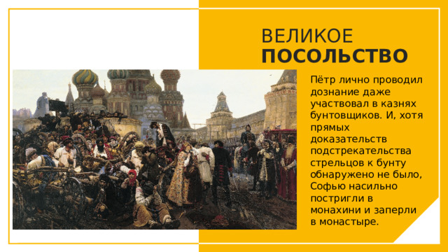 ВЕЛИКОЕ ПОСОЛЬСТВО Пётр лично проводил дознание даже участвовал в казнях бунтовщиков. И, хотя прямых доказательств подстрекательства стрельцов к бунту обнаружено не было, Софью насильно постригли в монахини и заперли в монастыре. Вы можете использовать этот тип слайдов для текста, изображений, фигур и таблиц, чтобы добавлять сведения другим способом. Продублируйте этот слайд, чтобы добавить дополнительные изображения важных мест назначения для вашей экскурсии.  