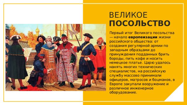 ВЕЛИКОЕ ПОСОЛЬСТВО Первый итог Великого посольства — начало европеизации  жизни российского общества: от создания регулярной армии по западным образцами до принуждения подданных брить бороды, пить кофе и носить немецкое платье. Царю удалось нанять многих технических специалистов, на российскую службу массово принимали офицеров, матросов и боцманов, в Европе закупали вооружение и различное инженерное оборудование. Вы можете использовать этот тип слайдов для текста, изображений, фигур и таблиц, чтобы добавлять сведения другим способом. Продублируйте этот слайд, чтобы добавить дополнительные изображения важных мест назначения для вашей экскурсии.  