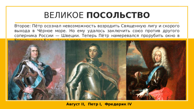 ВЕЛИКОЕ ПОСОЛЬСТВО Второе: Пётр осознал невозможность возродить Священную лигу и скорого выхода в Чёрное море. Но ему удалось заключить союз против другого соперника России — Швеции. Теперь Пётр намеревался прорубить окно в Европу через Балтийское море. Щелкните значок, чтобы добавить изображение Щелкните значок, чтобы добавить изображение Щелкните значок, чтобы добавить изображение Август II, Петр I, Фредерик IV  