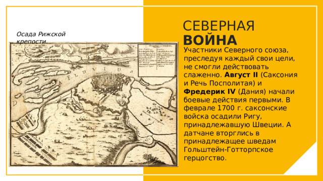 СЕВЕРНАЯ ВОЙНА Осада Рижской крепости. Участники Северного союза, преследуя каждый свои цели, не смогли действовать слаженно. Август II (Саксония и Речь Посполитая) и Фредерик IV (Дания) начали боевые действия первыми. В феврале 1700 г. саксонские войска осадили Ригу, принадлежавшую Швеции. А датчане вторглись в принадлежащее шведам Гольштейн-Готторпское герцогство. Вы можете использовать этот тип слайдов для текста, изображений, фигур и таблиц, чтобы добавлять сведения другим способом. Продублируйте этот слайд, чтобы добавить дополнительные изображения важных мест назначения для вашей экскурсии.  