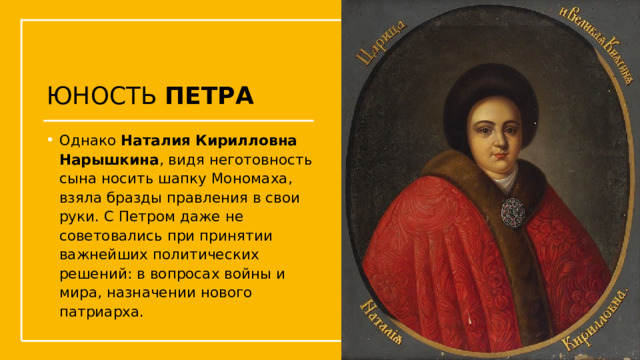 ЮНОСТЬ ПЕТРА Однако Наталия Кирилловна Нарышкина , видя неготовность сына носить шапку Мономаха, взяла бразды правления в свои руки. С Петром даже не советовались при принятии важнейших политических решений: в вопросах войны и мира, назначении нового патриарха.  Упражнения с мушкетом  