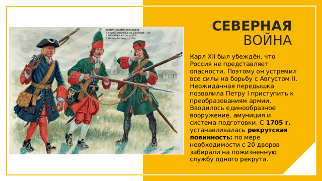 СЕВЕРНАЯ ВОЙНА Карл XII был убеждён, что Россия не представляет опасности. Поэтому он устремил все силы на борьбу с Августом II. Неожиданная передышка позволила Петру I приступить к преобразованиям армии. Вводилось единообразное вооружение, амуниция и система подготовки. С 1705 г. устанавливалась  рекрутская повинность:  по мере необходимости с 20 дворов забирали на пожизненную службу одного рекрута. Вы можете использовать этот тип слайдов для текста, изображений, фигур и таблиц, чтобы добавлять сведения другим способом. Продублируйте этот слайд, чтобы добавить дополнительные изображения важных мест назначения для вашей экскурсии.  
